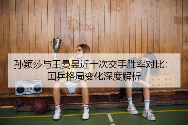 孙颖莎与王曼昱近十次交手胜率对比：国乒格局变化深度解析